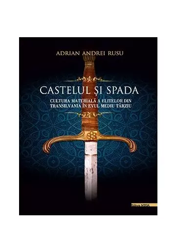 Castelul si Spada. Cultura materiala a elitelor din Transilvania in Evul Mediu Tarziu